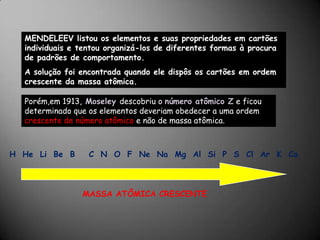 MENDELEEV listou os elementos e suas propriedades em cartões individuais e tentou organizá-los de diferentes formas à procura de padrões de comportamento.A solução foi encontrada quando ele dispôs os cartões em ordem crescente da massa atômica. Porém,em 1913,Moseleydescobriu o número atômico Z e ficou determinado que os elementos deveriam obedecer a uma ordem crescente de número atômico e não de massa atômica.H  He  Li  Be  B    C  N  O  F  Ne  Na  Mg  Al  Si  P  S  Cl  Ar  K  CaMASSA ATÔMICA CRESCENTE