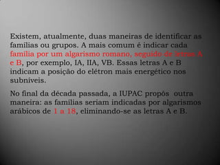 Existem, atualmente, duas maneiras de identificar as famílias ou grupos. A mais comum é indicar cada família por um algarismo romano, seguido de letras A e B, por exemplo, IA, IIA, VB. Essas letras A e B indicam a posição do elétron mais energético nos subníveis.No final da década passada, a IUPAC propôs  outra maneira: as famílias seriam indicadas por algarismos arábicos de 1 a 18, eliminando-se as letras A e B.