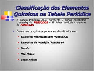 Classificação dos Elementos
Químicos na Tabela Periódica
   A Tabela Periódica Atual apresenta 7 linhas horizontais
    chamadas de PERÍODOS e 18 linhas verticais chamadas
    de FAMÍLIAS.

   Os elementos químicos podem ser classificados em:
       Elementos Representativos (Familias A)

       Elementos de Transição (Familias B)

       Metais

       Não-Metais

       Gases Nobres
 