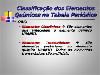 Classificação dos Elementos
Químicos na Tabela Periódica
   OBS:
       Elementos Cisurânicos  São elementos
        que antecedem o elemento químico
        URÂNIO.

       Elementos     Transurânicos     São
        elementos posteriores ao elemento
        químico URÂNIO. Todos os elementos
        transurânicos são artificiais.
 