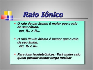 Raio Iônico
   O raio de um átomo é maior que o raio
    de seu cátion.
     ex: RNa > RNa+

   O raio de um átomo é menor que o raio
    de seu ânion.
     ex: RN < RN3-

   Para íons isoeletrônicos: Terá maior raio
    quem possuir menor carga nuclear
 