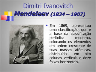 Dimitri Ivanovitch
Mendeleev (1834 – 1907)
             Em 1869, apresentou
              uma classificação, que é
              a base da classificação
              periódica       moderna,
              colocando os elementos
              em ordem crescente de
              suas massas atômicas,
              distribuídos   em    oito
              colunas verticais e doze
              faixas horizontais.
 