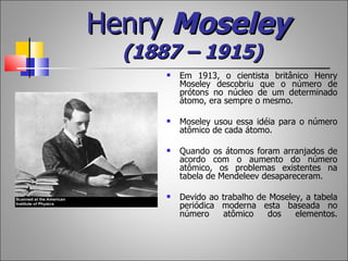 Henry Moseley
  (1887 – 1915)
         Em 1913, o cientista britânico Henry
          Moseley descobriu que o número de
          prótons no núcleo de um determinado
          átomo, era sempre o mesmo.

         Moseley usou essa idéia para o número
          atômico de cada átomo.

         Quando os átomos foram arranjados de
          acordo com o aumento do número
          atômico, os problemas existentes na
          tabela de Mendeleev desapareceram.

         Devido ao trabalho de Moseley, a tabela
          periódica moderna esta baseada no
          número     atômico   dos    elementos.
 