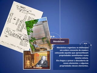 Mendeleev

   Mendeleev organizou os elementos
       em ordem crescente de massa e
 colocando aqueles que apresentavam
      propriedades semelhantes numa
                       mesma coluna.
  Ele chegou a prever a descoberta de
          novos elementos e algumas
      propriedades desses elementos.
 