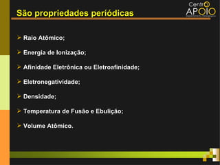 São propriedades períódicas

 Raio Atômico;

 Energia de Ionização;

 Afinidade Eletrônica ou Eletroafinidade;

 Eletronegatividade;

 Densidade;

 Temperatura de Fusão e Ebulição;

 Volume Atômico.
 