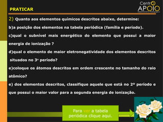 PRATICAR

2) Quanto aos elementos químicos descritos abaixo, determine:
b)a posição dos elementos na tabela periódica (família e período).

c)qual o subnível mais energético do elemento que possui a maior

energia de ionização ?

d)qual o elemento de maior eletronegatividade dos elementos descritos

situados no 3o período?

e)coloque os átomos descritos em ordem crescente no tamanho do raio

atômico?

e) dos elementos descritos, classifique aquele que está no 2º período e

que possui o maior valor para a segunda energia de ionização.




                               Para ver a tabela
                             periódica clique aqui.
 