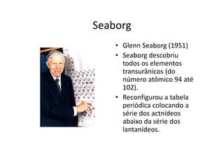 Seaborg
    • Glenn Seaborg (1951)
    • Seaborg descobriu
      todos os elementos
      transurânicos (do
      número atômico 94 até
      102).
    • Reconfigurou a tabela
      periódica colocando a
      série dos actnídeos
      abaixo da série dos
      lantanídeos.
 