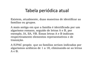 Tabela periódica atual
Existem, atualmente, duas maneiras de identificar as
famílias ou grupos.
A mais antiga em que a família é identificada por um
algarismo romano, seguido de letras A e B, por
exemplo, IA, IIA, VB. Essas letras A e B indicam
respectivamente elementos representativos e de
transição.
A IUPAC propôs que as famílias seriam indicadas por
algarismos arábicos de 1 a 18, eliminando-se as letras
A e B.
 