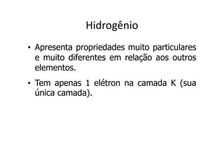 Hidrogênio
• Apresenta propriedades muito particulares
  e muito diferentes em relação aos outros
  elementos.
• Tem apenas 1 elétron na camada K (sua
  única camada).
 