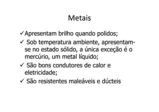 Metais
Apresentam brilho quando polidos;
 Sob temperatura ambiente, apresentam-
se no estado sólido, a única exceção é o
mercúrio, um metal líquido;
 São bons condutores de calor e
eletricidade;
 São resistentes maleáveis e dúcteis
 