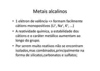 Metais alcalinos
• 1 elétron de valência => formam facilmente
  cátions monopositivos (Li+, Na+, K+, …)
• A reatividade química, a estabilidade dos
  cátions e o caráter metálico aumentam ao
  longo do grupo.
• Por serem muito reativos não se encontram
  isolados,mas combinados,principalmente na
  forma de silicatos,carbonatos e sulfatos;
 