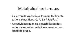 Metais alcalinos terrosos
• 2 elétron de valência => formam facilmente
  cátions dipositivos (Ca+2, Ba+2, Mg+2, …)
• A reatividade química, a estabilidade dos
  cátions e o caráter metálico aumentam ao
  longo do grupo.
 