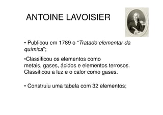 ANTOINE LAVOISIER

• Publicou em 1789 o “Tratado elementar da
química”;
•Classificou os elementos como
metais, gases, ácidos e elementos terrosos.
Classificou a luz e o calor como gases.

• Construiu uma tabela com 32 elementos;
 