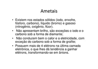 Ametais
• Existem nos estados sólidos (iodo, enxofre,
  fósforo, carbono), líquido (bromo) e gasoso
  (nitrogênio, oxigênio, flúor).
• Não apresentam brilho, são exceções o iodo e o
  carbono sob a forma de diamante;
• Não conduzem bem o calor e a eletricidade, com
  exceção do carbono sob a forma de grafite;
• Possuem mais de 4 elétrons na última camada
  eletrônica, o que lhes dá tendência a ganhar
  elétrons, transformando-se em ânions.
 