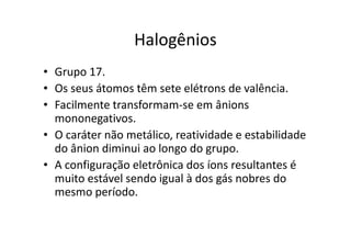 Halogênios
• Grupo 17.
• Os seus átomos têm sete elétrons de valência.
• Facilmente transformam-se em ânions
  mononegativos.
• O caráter não metálico, reatividade e estabilidade
  do ânion diminui ao longo do grupo.
• A configuração eletrônica dos íons resultantes é
  muito estável sendo igual à dos gás nobres do
  mesmo período.
 