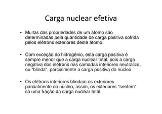 Carga nuclear efetiva
• Muitas das propriedades de um átomo são
  determinadas pela quantidade de carga positiva sofrida
  pelos elétrons exteriores deste átomo.

• Com exceção do hidrogênio, esta carga positiva é
  sempre menor que a carga nuclear total, pois a carga
  negativa dos elétrons nas camadas interiores neutraliza,
  ou "blinda", parcialmente a carga positiva do núcleo.

• Os elétrons interiores blindam os exteriores
  parcialmente do núcleo, assim, os exteriores "sentem"
  só uma fração da carga nuclear total.
 