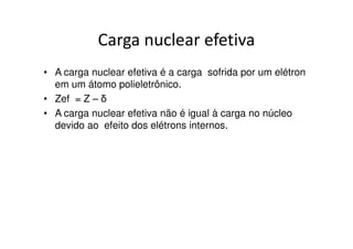 Carga nuclear efetiva
• A carga nuclear efetiva é a carga sofrida por um elétron
  em um átomo polieletrônico.
• Zef = Z – δ
• A carga nuclear efetiva não é igual à carga no núcleo
  devido ao efeito dos elétrons internos.
 