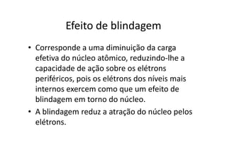 Efeito de blindagem
• Corresponde a uma diminuição da carga
  efetiva do núcleo atômico, reduzindo-lhe a
  capacidade de ação sobre os elétrons
  periféricos, pois os elétrons dos níveis mais
  internos exercem como que um efeito de
  blindagem em torno do núcleo.
• A blindagem reduz a atração do núcleo pelos
  elétrons.
 