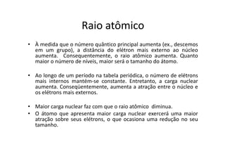 Raio atômico
• À medida que o número quântico principal aumenta (ex., descemos
  em um grupo), a distância do elétron mais externo ao núcleo
  aumenta. Consequentemente, o raio atômico aumenta. Quanto
  maior o número de níveis, maior será o tamanho do átomo.

• Ao longo de um período na tabela periódica, o número de elétrons
  mais internos mantém-se constante. Entretanto, a carga nuclear
  aumenta. Conseqüentemente, aumenta a atração entre o núcleo e
  os elétrons mais externos.

• Maior carga nuclear faz com que o raio atômico diminua.
• O átomo que apresenta maior carga nuclear exercerá uma maior
  atração sobre seus elétrons, o que ocasiona uma redução no seu
  tamanho.
 