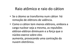 Raio atômico e raio do cátion
• Se o átomo se transforma num cátion há
  remoção de elétrons de valência.
• Como o cátion tem menos elétrons, embora a
  carga nuclear seja a mesma, as repulsões
  elétron-elétron diminuem e a força que o
  núcleo exerce sobre eles
  aumenta, provocando uma contração da
  nuvem eletrônica.
 