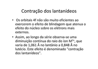 Contração dos lantanídeos
• Os orbitais 4f não são muito eficientes ao
  exercerem o efeito de blindagem que atenua o
  efeito do núcleo sobre os elétrons mais
  externos.
• Assim, ao longo da série observa-se uma
  diminuição contínua do raio do íon M3+, que
  varia de 1,061 Å no lantânio a 0,848 Å no
  lutécio. Este efeito é denominado "contração
  dos lantanídeos".
 