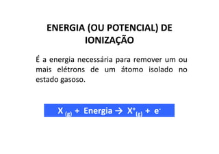 ENERGIA (OU POTENCIAL) DE
         IONIZAÇÃO
É a energia necessária para remover um ou
mais elétrons de um átomo isolado no
estado gasoso.


     X (g) + Energia → X+(g) + e-
 
