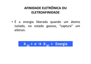 AFINIDADE ELETRÔNICA OU
           ELETROAFINIDADE

• É a energia liberada quando um átomo
  isolado, no estado gasoso, “captura” um
  elétron.



       X (g) + e- → X-(g) + Energia
 