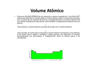 Volume Atômico
•   Chama-se VOLUME ATÔMICO de um elemento o volume ocupado por 1 mol (6,02 x10²³
    átomos) do elemento no estado sólido. O volume atômico não é o volume de um átomo
    mas o volume de um conjunto de átomos, conseqüentemente, no volume influem não
    só o volume individual de cada átomo, como também o espaçamento existente entre os
    átomos.
                                          • .
     Numa família, o volume atômico aumenta de acordo com o número atômico.

                                          •
     Num período, do centro para à esquerda o volume atômico acompanha o raio atômico;
    já do centro para à direita a variação é oposta porque, nos elementos aí situados
    (principalmente nos não-metais), o “espaçamento” entre os átomos passa a ser
    considerável.
 