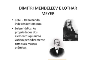 DIMITRI MENDELEEV E LOTHAR
              MEYER
• 1869 - trabalhando
  independentemente.
• Lei periódica: As
  propriedades dos
  elementos químicos
  variam periodicamente
  com suas massas
  atômicas.
 
