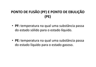 PONTO DE FUSÃO (PF) E PONTO DE EBULIÇÃO
                 (PE)

• PF: temperatura na qual uma substância passa
  do estado sólido para o estado líquido.

• PE: temperatura na qual uma substância passa
  do estado líquido para o estado gasoso.
 