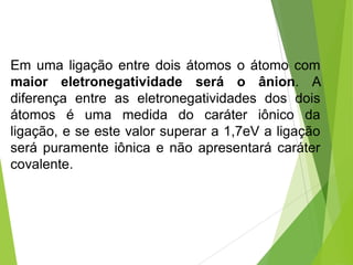 Em uma ligação entre dois átomos o átomo com
maior eletronegatividade será o ânion. A
diferença entre as eletronegatividades dos dois
átomos é uma medida do caráter iônico da
ligação, e se este valor superar a 1,7eV a ligação
será puramente iônica e não apresentará caráter
covalente.
 