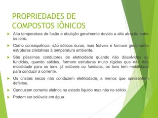 PROPRIEDADES DE
    COMPOSTOS IÔNICOS
   Alta temperatura de fusão e ebulição geralmente devido a alta atração entre
    os íons.
   Como consequência, são sólidos duros, mas friáveis e formam geralmente
    estruturas cristalinas à temperatura ambiente.
   São péssimos condutores de eletricidade quando não dissolvidos ou
    fundidos, quando sólidos, formam estruturas muito rígidas que não dão
    mobilidade para os íons, já solúveis ou fundidos, os íons tem mobilidade
    para conduzir a corrente.
   Os cristais secos não conduzem eletricidade, a menos que apresentem
    defeitos.
   Conduzem corrente elétrica no estado líquido mas não no sólido.
   Podem ser solúveis em água.
 