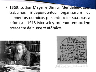 • 1869: Lothar Meyer e Dimitri Mendeleev, com
trabalhos independentes organizaram os
elementos químicos por ordem de sua massa
atômica. 1913 Monseley ordenou em ordem
crescente de número atômico.
 