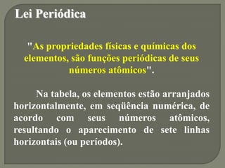 Lei Periódica
"As propriedades físicas e químicas dos
elementos, são funções periódicas de seus
números atômicos".
Na tabela, os elementos estão arranjados
horizontalmente, em seqüência numérica, de
acordo com seus números atômicos,
resultando o aparecimento de sete linhas
horizontais (ou períodos).
 