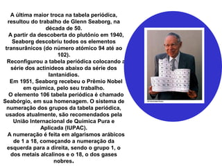 A última maior troca na tabela periódica,
resultou do trabalho de Glenn Seaborg, na
década de 50.
A partir da descoberta do plutônio em 1940,
Seaborg descobriu todos os elementos
transurânicos (do número atómico 94 até ao
102).
Reconfigurou a tabela periódica colocando a
série dos actinídeos abaixo da série dos
lantanídios.
Em 1951, Seaborg recebeu o Prêmio Nobel
em química, pelo seu trabalho.
O elemento 106 tabela periódica é chamado
Seabórgio, em sua homenagem. O sistema de
numeração dos grupos da tabela periódica,
usados atualmente, são recomendados pela
União Internacional de Química Pura e
Aplicada (IUPAC).
A numeração é feita em algarismos arábicos
de 1 a 18, começando a numeração da
esquerda para a direita, sendo o grupo 1, o
dos metais alcalinos e o 18, o dos gases
nobres.
 