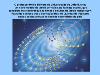 O professor Philip Stewart, da Universidade de Oxford, criou
um novo modelo de tabela periódica, no formato espiral, que
considera mais natural que as linhas e colunas da tabela Mendeleyev.
Fez tanto sucesso que a Sociedade Real de Química da Inglaterra
enviou cópias a todas as escolas secundárias do país
 