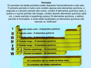 Períodos
Os períodos da tabela periódica estão dispostos horizontalmente e são sete.
O primeiro período é muito curto contém apenas dois elementos químicos, o
segundo e o terceiro período são curtos, contém 8 elementos químicos cada, o
quarto e o quinto período são longos, contém dezoito elementos químicos cada
um, o sexto período é superlongo possui 32 elementos químicos, o sétimo
período é incompleto, é onde estão localizados os elementos químicos não
naturais ou "artificiais".
 