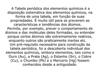  A Tabela periódica dos elementos químicos é a 
disposição sistemática dos elementos químicos, na 
forma de uma tabela, em função de suas 
propriedades. É muito útil para se preverem as 
características e tendências dos átomos.    
Permite, por exemplo, prever o comportamento de 
átomos e das moléculas deles formadas, ou entender 
porque certos átomos são extremamente reativos, 
enquanto outros são praticamente inertes etc.    
Um pré-requisito necessário para construção da 
tabela periódica, foi a descoberta individual dos 
elementos químicos, embora elementos, tais como o 
Ouro (Au), a Prata (Ag), o Estanho (Sn), o Cobre 
(Cu), o Chumbo (Pb) e o Mercúrio (Hg) fossem 
conhecidos desde a antiguidade.
 