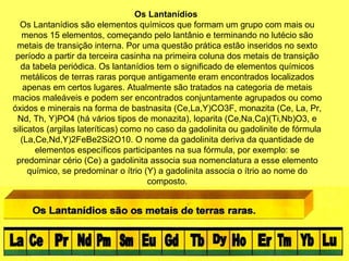 Os Lantanídios
Os Lantanídios são elementos químicos que formam um grupo com mais ou
menos 15 elementos, começando pelo lantânio e terminando no lutécio são
metais de transição interna. Por uma questão prática estão inseridos no sexto
período a partir da terceira casinha na primeira coluna dos metais de transição
da tabela periódica. Os lantanídios tem o significado de elementos químicos
metálicos de terras raras porque antigamente eram encontrados localizados
apenas em certos lugares. Atualmente são tratados na categoria de metais
macios maleáveis e podem ser encontrados conjuntamente agrupados ou como
óxidos e minerais na forma de bastnasita (Ce,La,Y)CO3F, monazita (Ce, La, Pr,
Nd, Th, Y)PO4 (há vários tipos de monazita), loparita (Ce,Na,Ca)(Ti,Nb)O3, e
silicatos (argilas lateríticas) como no caso da gadolinita ou gadolinite de fórmula
(La,Ce,Nd,Y)2FeBe2Si2O10. O nome da gadolinita deriva da quantidade de
elementos específicos participantes na sua fórmula, por exemplo: se
predominar cério (Ce) a gadolinita associa sua nomenclatura a esse elemento
químico, se predominar o ítrio (Y) a gadolinita associa o ítrio ao nome do
composto.
 