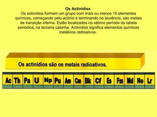 Os Actinídios
Os actinídios formam um grupo com mais ou menos 15 elementos
químicos, começando pelo actínio e terminando no laurêncio, são metais
de transição interna. Estão localizados no sétimo período da tabela
periódica, na terceira casinha. Actinídios significa elementos químicos
metálicos radioativos.
 