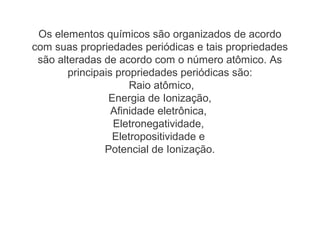 Os elementos químicos são organizados de acordo
com suas propriedades periódicas e tais propriedades
são alteradas de acordo com o número atômico. As
principais propriedades periódicas são:
Raio atômico,
Energia de Ionização,
Afinidade eletrônica,
Eletronegatividade,
Eletropositividade e
Potencial de Ionização.
 