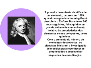 A primeira descoberta científica de
um elemento, ocorreu em 1669,
quando o alquimista Henning Brant
descobriu o fósforo. Durante os 200
anos seguintes, foi adquirido um
grande volume de conhecimento
relativo às propriedades dos
elementos e seus compostos, pelos
químicos.
Com o aumento do número de
elementos descobertos, os
cientistas iniciaram a investigação
de modelos para reconhecer as
propriedades e desenvolver
esquemas de classificação.
 