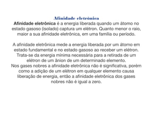 Afinidade eletrônica
Afinidade eletrônica é a energia liberada quando um átomo no
estado gasoso (isolado) captura um elétron. Quanto menor o raio,
maior a sua afinidade eletrônica, em uma família ou período.
A afinidade eletrônica mede a energia liberada por um átomo em
estado fundamental e no estado gasoso ao receber um elétron.
Trata-se da energia mínima necessária para a retirada de um
elétron de um ânion de um determinado elemento.
Nos gases nobres a afinidade eletrônica não é significativa, porém
como a adição de um elétron em qualquer elemento causa
liberação de energia, então a afinidade eletrônica dos gases
nobres não é igual a zero.
 
