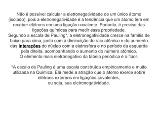 Não é possível calcular a eletronegatividade de um único átomo
(isolado), pois a eletronegatividade é a tendência que um átomo tem em
receber elétrons em uma ligação covalente. Portanto, é preciso das
ligações químicas para medir essa propriedade.
Segundo a escala de Pauling*, a eletronegatividade cresce na família de
baixo para cima, junto com à diminuição do raio atômico e do aumento
das interações do núcleo com a eletrosfera e no período da esquerda
pela direita, acompanhando o aumento do número atômico.
O elemento mais eletronegativo da tabela periódica é o flúor.
*A escala de Pauling é uma escala construída empiricamente e muito
utilizada na Química. Ela mede a atração que o átomo exerce sobre
elétrons externos em ligações covalentes,
ou seja, sua eletronegatividade.
 