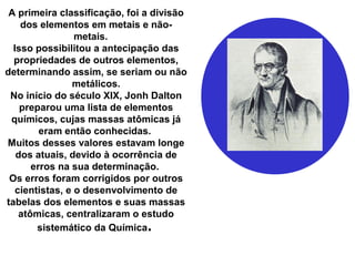 A primeira classificação, foi a divisão
dos elementos em metais e não-
metais.
Isso possibilitou a antecipação das
propriedades de outros elementos,
determinando assim, se seriam ou não
metálicos.
No início do século XIX, Jonh Dalton
preparou uma lista de elementos
químicos, cujas massas atômicas já
eram então conhecidas.
Muitos desses valores estavam longe
dos atuais, devido à ocorrência de
erros na sua determinação.
Os erros foram corrigidos por outros
cientistas, e o desenvolvimento de
tabelas dos elementos e suas massas
atômicas, centralizaram o estudo
sistemático da Química.
 