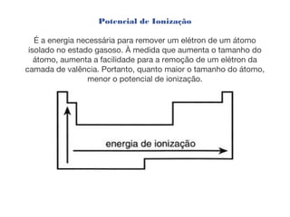 Potencial de Ionização
É a energia necessária para remover um elétron de um átomo
isolado no estado gasoso. À medida que aumenta o tamanho do
átomo, aumenta a facilidade para a remoção de um elétron da
camada de valência. Portanto, quanto maior o tamanho do átomo,
menor o potencial de ionização.
 
