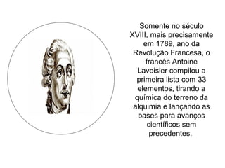 Somente no século
XVIII, mais precisamente
em 1789, ano da
Revolução Francesa, o
francês Antoine
Lavoisier compilou a
primeira lista com 33
elementos, tirando a
química do terreno da
alquimia e lançando as
bases para avanços
científicos sem
precedentes.
 