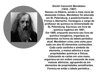 Dimitri Ivanovich Mendeleev
(1834 –1907)
Nasceu na Sibéria, sendo o mais novo de
dezessete irmãos. Mendeleev foi educado
em St. Petersburg, e posteriormente na
França e Alemanha. Conseguiu o cargo de
professor de química na Universidade de
St. Petersburg. Escreveu um livro de
química orgânica em 1861.
Em 1869, enquanto escrevia seu livro de
química inorgânica, organizou os
elementos na forma da tabela periódica
atual. Mendeleev criou uma carta para
cada um dos 63 elementos conhecidos.
Cada carta continha o símbolo do
elemento, a massa atômica e suas
propriedades químicas e físicas.
Colocando as cartas em uma mesa,
organizou-as em ordem crescente de suas
massas atômicas, agrupando-as em
elementos de propriedades semelhantes.
Formou-se então a tabela periódica. .
 