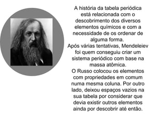A história da tabela periódica
está relacionada com o
descobrimento dos diversos
elementos químicos e com a
necessidade de os ordenar de
alguma forma.
Após várias tentativas, Mendeleiev
foi quem conseguiu criar um
sistema periódico com base na
massa atômica.
O Russo colocou os elementos
com propriedades em comum
numa mesma coluna. Por outro
lado, deixou espaços vazios na
sua tabela por considerar que
devia existir outros elementos
ainda por descobrir até então.
 