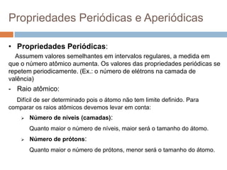 Propriedades Periódicas e Aperiódicas
• Propriedades Periódicas:
Assumem valores semelhantes em intervalos regulares, a medida em
que o número atômico aumenta. Os valores das propriedades periódicas se
repetem periodicamente. (Ex.: o número de elétrons na camada de
valência)
- Raio atômico:
Difícil de ser determinado pois o átomo não tem limite definido. Para
comparar os raios atômicos devemos levar em conta:
 Número de níveis (camadas):
Quanto maior o número de níveis, maior será o tamanho do átomo.
 Número de prótons:
Quanto maior o número de prótons, menor será o tamanho do átomo.
 